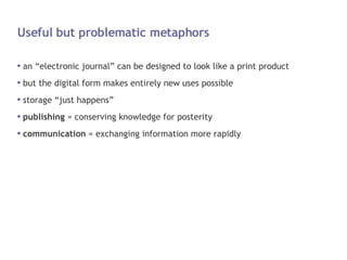 Useful but problematic metaphors an “electronic journal” can be designed to look like a print product but the digital form makes entirely new uses possible storage “just happens” publishing  = conserving knowledge for posterity communication  = exchanging information more rapidly 