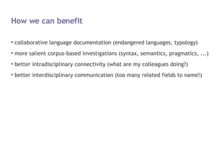 How we can benefit collaborative language documentation (endangered languages, typology) more salient corpus-based investigations (syntax, semantics, pragmatics, ...) better intradisciplinary connectivity (what are my colleagues doing?) better interdisciplinary communication (too many related fields to name!) 