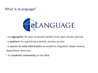 What is eLanguage? an  aggregator  for peer-reviewed content from open access journals a  platform  for publishing scientific articles on-line a  source of meta-information  on academic linguistics (book reviews, department news etc) an  academic community  on the Web 