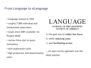 From  Language  to eLanguage Language  started in 1924 roughly 7,000 individual and institutional subscribers issues since 2001 available via Project MUSE narrow focus due to space limitations slow publication cycle high production and dissemination costs the goal was to  widen the focus while  reducing costs and  facilitating access ...an open access approach was the ideal solution 