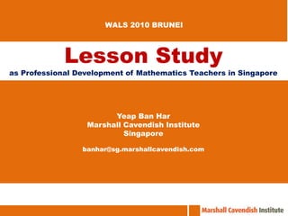 WALS 2010 BRUNEI Lesson Study as Professional Development of Mathematics Teachers in Singapore Yeap Ban Har Marshall Cavendish Institute Singapore banhar@sg.marshallcavendish.com 