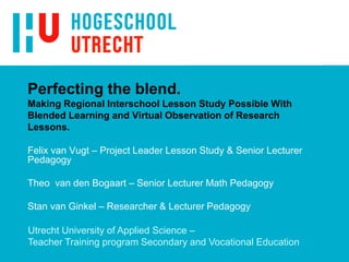 Felix van Vugt – Project Leader Lesson Study & Senior Lecturer
Pedagogy
Theo van den Bogaart – Senior Lecturer Math Pedagogy
Stan van Ginkel – Researcher & Lecturer Pedagogy
Perfecting the blend.
Making Regional Interschool Lesson Study Possible With
Blended Learning and Virtual Observation of Research
Lessons.
Utrecht University of Applied Science –
Teacher Training program Secondary and Vocational Education
 