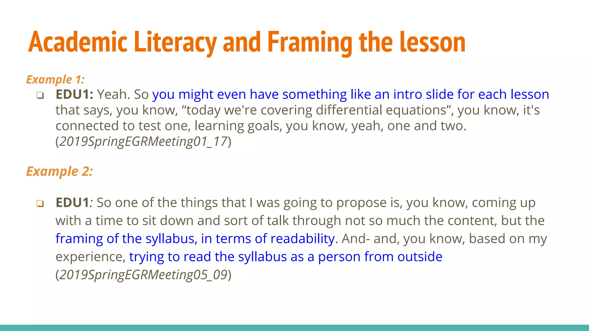 Academic Literacy and Framing the lesson
Example 1:
❏ EDU1: Yeah. So you might even have something like an intro slide for each lesson
that says, you know, “today we're covering differential equations”, you know, it's
connected to test one, learning goals, you know, yeah, one and two.
(2019SpringEGRMeeting01_17)
Example 2:
❏ EDU1: So one of the things that I was going to propose is, you know, coming up
with a time to sit down and sort of talk through not so much the content, but the
framing of the syllabus, in terms of readability. And- and, you know, based on my
experience, trying to read the syllabus as a person from outside
(2019SpringEGRMeeting05_09)
 