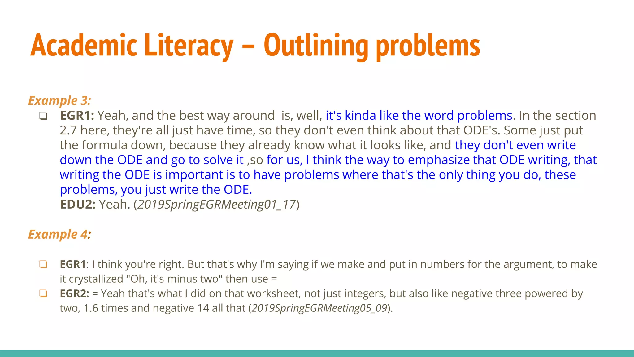 Academic Literacy – Outlining problems
Example 3:
❏ EGR1: Yeah, and the best way around is, well, it's kinda like the word problems. In the section
2.7 here, they're all just have time, so they don't even think about that ODE's. Some just put
the formula down, because they already know what it looks like, and they don't even write
down the ODE and go to solve it ,so for us, I think the way to emphasize that ODE writing, that
writing the ODE is important is to have problems where that's the only thing you do, these
problems, you just write the ODE.
EDU2: Yeah. (2019SpringEGRMeeting01_17)
Example 4:
❏ EGR1: I think you're right. But that's why I'm saying if we make and put in numbers for the argument, to make
it crystallized "Oh, it's minus two" then use =
❏ EGR2: = Yeah that's what I did on that worksheet, not just integers, but also like negative three powered by
two, 1.6 times and negative 14 all that (2019SpringEGRMeeting05_09).
 