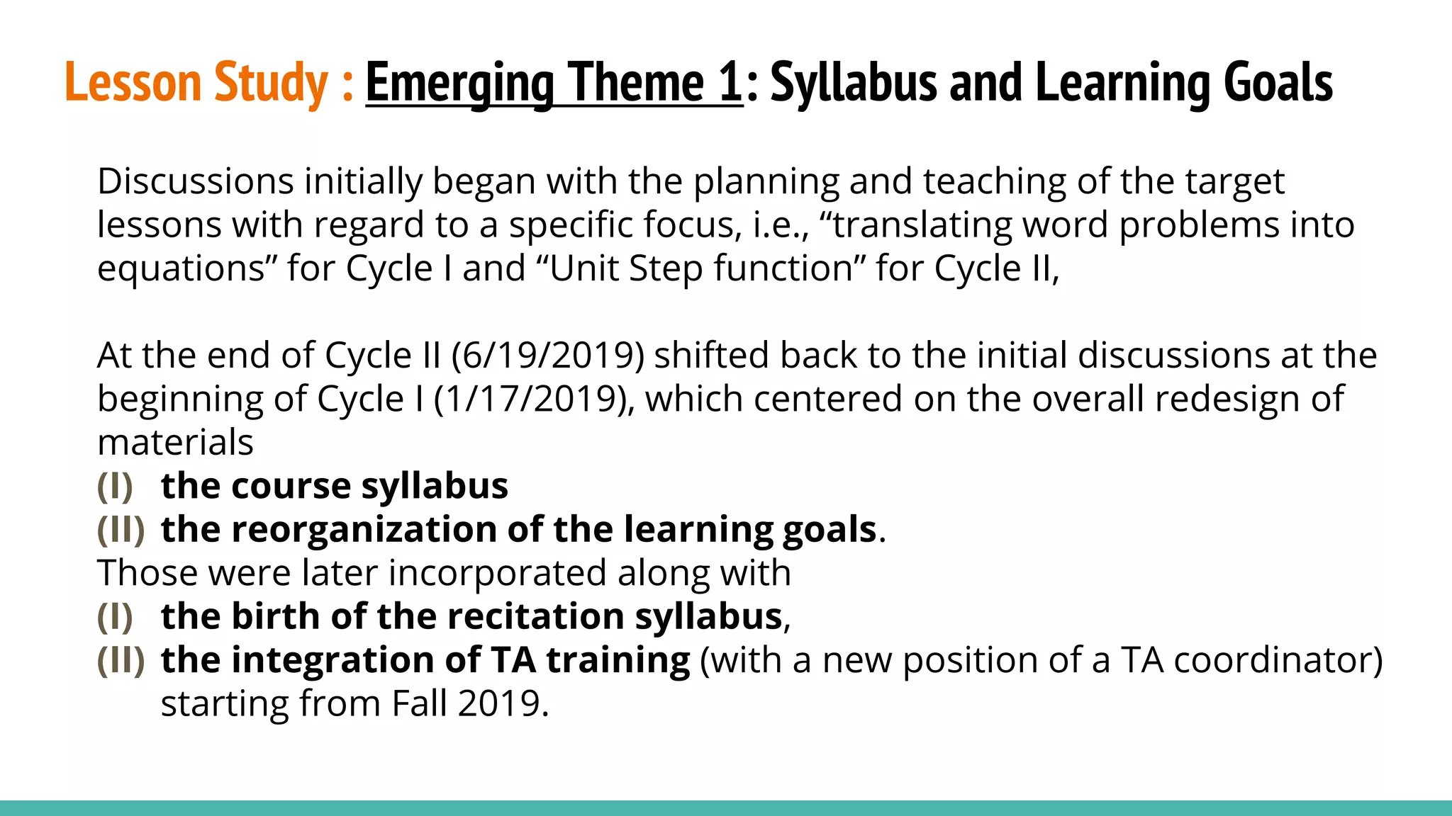 Lesson Study : Emerging Theme 1: Syllabus and Learning Goals
Discussions initially began with the planning and teaching of the target
lessons with regard to a specific focus, i.e., “translating word problems into
equations” for Cycle I and “Unit Step function” for Cycle II,
At the end of Cycle II (6/19/2019) shifted back to the initial discussions at the
beginning of Cycle I (1/17/2019), which centered on the overall redesign of
materials
(I) the course syllabus
(II) the reorganization of the learning goals.
Those were later incorporated along with
(I) the birth of the recitation syllabus,
(II) the integration of TA training (with a new position of a TA coordinator)
starting from Fall 2019.
 