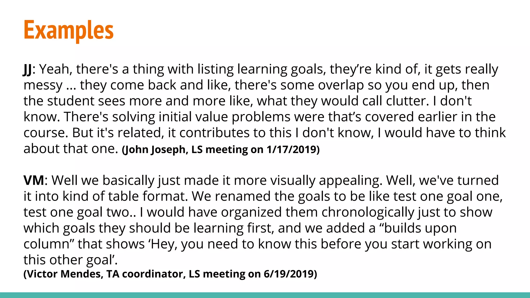 Examples
JJ: Yeah, there's a thing with listing learning goals, they’re kind of, it gets really
messy ... they come back and like, there's some overlap so you end up, then
the student sees more and more like, what they would call clutter. I don't
know. There's solving initial value problems were that’s covered earlier in the
course. But it's related, it contributes to this I don't know, I would have to think
about that one. (John Joseph, LS meeting on 1/17/2019)
VM: Well we basically just made it more visually appealing. Well, we've turned
it into kind of table format. We renamed the goals to be like test one goal one,
test one goal two.. I would have organized them chronologically just to show
which goals they should be learning first, and we added a “builds upon
column” that shows ‘Hey, you need to know this before you start working on
this other goal’.
(Victor Mendes, TA coordinator, LS meeting on 6/19/2019)
 