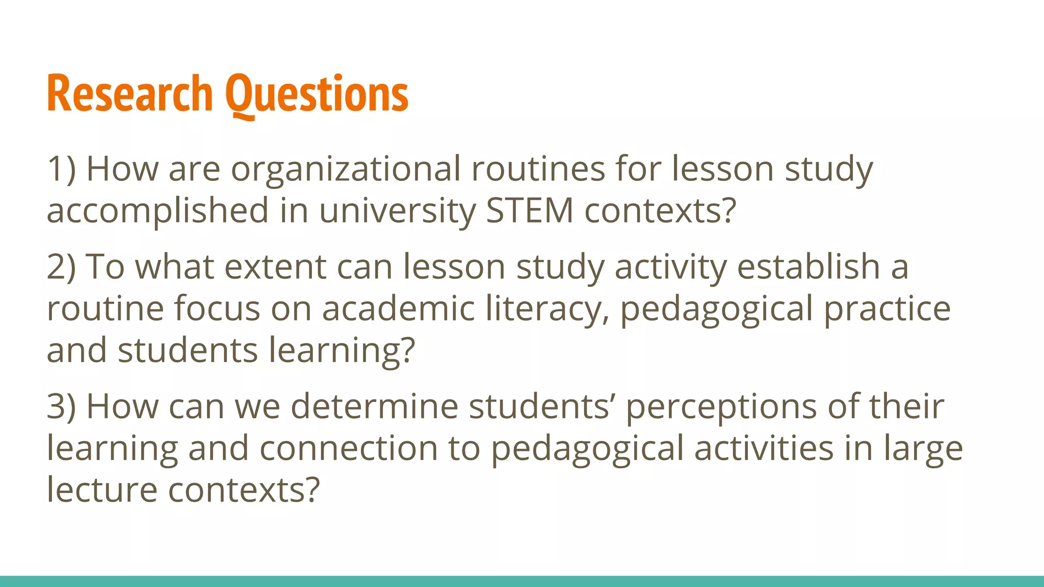Research Questions
1) How are organizational routines for lesson study
accomplished in university STEM contexts?
2) To what extent can lesson study activity establish a
routine focus on academic literacy, pedagogical practice
and students learning?
3) How can we determine students’ perceptions of their
learning and connection to pedagogical activities in large
lecture contexts?
 