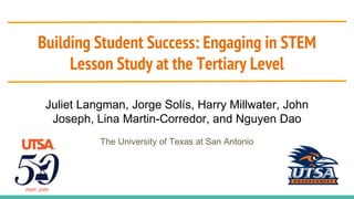 Building Student Success: Engaging in STEM
Lesson Study at the Tertiary Level
Juliet Langman, Jorge Solís, Harry Millwater, John
Joseph, Lina Martin-Corredor, and Nguyen Dao
The University of Texas at San Antonio
 