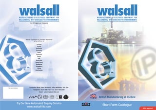 Walsall Equipment is available Worldwide
& has offices in;
Ireland
Spain
Denmark
Germany
India
Pakistan
Oman
UAE
Australia
Hong Kong
Malaysia
Singapore
China
Aserbaijan
An ISO Approved Company
MANUFACTURERS OF ELECTRICAL EQUIPMENT FOR
HAZARDOUS, WET AND DUSTY ENVIRONMENTS
MANUFACTURERS OF ELECTRICAL EQUIPMENT FOR
HAZARDOUS, WET AND DUSTY ENVIRONMENTS
Try Our New Automated Enquiry Service
www.walsall-ltd.com
British Manufacturing at its Best
Your Local Distributor: Cornwallis Road, West Bromwich, West Midlands, B70 7DX
Telephone: 0121 500 6161 Fax: 0121 500 6300
Email: sales@walsall-ltd.com
Short Form Catalogue
ATEX Approved
 