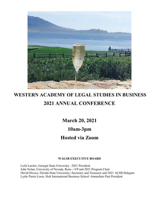 WESTERN ACADEMY OF LEGAL STUDIES IN BUSINESS
2021 ANNUAL CONFERENCE
March 20, 2021
10am-3pm
Hosted via Zoom
WALSB EXECUTIVE BOARD
Leila Lawlor, Georgia State University –2021 President
John Nolan, University of Nevada, Reno --VP and 2021 Program Chair
David Orozco, Florida State University--Secretary and Treasurer and 2021 ALSB Delegate
Lydie Pierre Louis, Hult International Business School -Immediate Past President
 