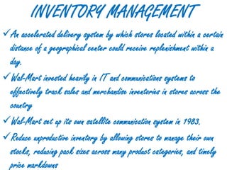 INVENTORY MANAGEMENT
An accelerated delivery system by which stores located within a certain
 distance of a geographical center could receive replenishment within a
 day.
Wal-Mart invested heavily in IT and communications systems to
 effectively track sales and merchandise inventories in stores across the
 country
Wal-Mart set up its own satellite communication system in 1983.
Reduce unproductive inventory by allowing stores to manage their own
 stocks, reducing pack sizes across many product categories, and timely
 price markdowns
 