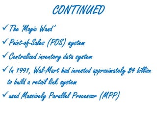 CONTINUED
The ‘Magic Wand’
Point-of-Sales (POS) system
Centralized inventory data system
In 1991, Wal-Mart had invested approximately $4 billion
 to build a retail link system
used Massively Parallel Processor (MPP)
 