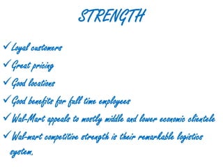 STRENGTH
Loyal customers
Great pricing
Good locations
Good benefits for full time employees
Wal-Mart appeals to mostly middle and lower economic clientele
Wal-mart competitive strength is their remarkable logistics
 system.
 