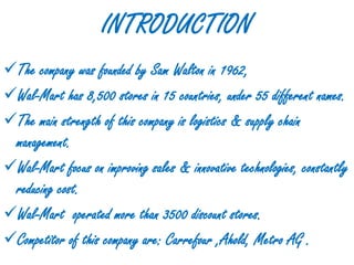 INTRODUCTION
The company was founded by Sam Walton in 1962,
Wal-Mart has 8,500 stores in 15 countries, under 55 different names.
The main strength of this company is logistics & supply chain
 management.
Wal-Mart focus on improving sales & innovative technologies, constantly
 reducing cost.
Wal-Mart operated more than 3500 discount stores.
Competitor of this company are: Carrefour ,Ahold, Metro AG .
 