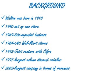BACKGROUND
Walton was born in 1918
1940-set up own store
1969-80s-expanded business
1984-640 Wal-Mart stores
1992-Joint venture with Cifra
1997-largest volume discount retailer
2002-largest company in terms of revenues
 