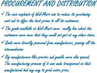 PROCUREMENT AND DISTRIBUTION
The main emphasis of Wal-Mart was to reduce its purchasing
 cost and to offer the best prices to all its customers.
The goods available at Wal-Mart were really low which the
 customers were sure that they would not get at any other store.
Goods were directly procured from manufacturer, passing all the
 intermediaries
Big manufacturers like proctor and gamble were also spared.
 The manufacturing process of it was made transparent so that
 manufactured had any way to grab extra price.
 