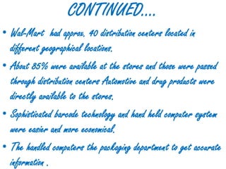 CONTINUED….
• Wal-Mart had approx. 40 distribution centers located in
  different geographical locations.
• About 85% were available at the stores and those were passed
  through distribution centers Automotive and drug products were
  directly available to the stores.
• Sophisticated barcode technology and hand held computer system
  were easier and more economical.
• The handled computers the packaging department to get accurate
  information .
 