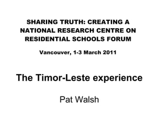 SHARING TRUTH: CREATING A NATIONAL RESEARCH CENTRE ON RESIDENTIAL SCHOOLS FORUM Vancouver, 1-3 March 2011 The Timor-Leste experience Pat Walsh 