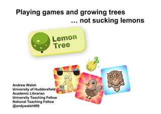 Playing games and growing trees
                … not sucking lemons




Andrew Walsh
University of Huddersfield
Academic Librarian
University Teaching Fellow
National Teaching Fellow
@andywalsh999
 