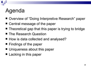 Agenda Overview of “Doing Interpretive Research” paper Central message of the paper Theoretical gap that this paper is trying to bridge The Research Question  How is data collected and analysed? Findings of the paper Uniqueness about this paper Lacking in this paper 