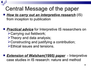 Central Message of the paper How to carry out an interpretive research  (IS) from inception to publication Practical advice  for Interpretive IS researchers on Carrying out fieldwork;  Theory and data analysis;  Constructing and justifying a contribution;  Ethical issues and tensions. Extension of Walsham(1995) paper   - Interpretive case studies in IS research: nature and method 
