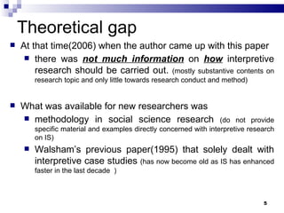 Theoretical gap At that time(2006) when the author came up with this paper there was  not much information  on  how  interpretive research should be carried out.  (mostly substantive contents on research topic and only little towards research conduct and method)  What was available for new researchers was  methodology in social science research  (do not provide specific material and examples directly concerned with interpretive research on IS) Walsham’s previous paper(1995) that solely dealt with interpretive case studies  (has now become old as IS has enhanced faster in the last decade  ) 