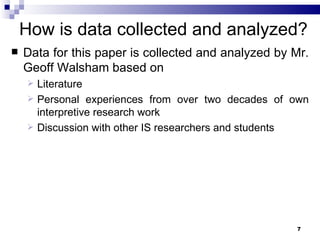 How is data collected and analyzed? Data for this paper is collected and analyzed by Mr. Geoff Walsham based on  Literature Personal experiences from over two decades of own interpretive research work Discussion with other IS researchers and students 