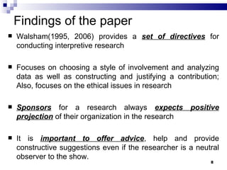 Findings of the paper Walsham(1995, 2006) provides a  set of directives  for conducting interpretive research  Focuses on choosing a style of involvement and analyzing data as well as constructing and justifying a contribution; Also, focuses on the ethical issues in research Sponsors  for a research always  expects positive projection  of their organization in the research It is  important to offer advice , help and provide constructive suggestions even if the researcher is a neutral observer to the show.  