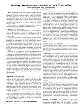 Summary: Doing interpretive research by Geoff Walsham(2006)
                                          Babu Geevarathnam, Balaji Balasubramanian
                                                National University of Singapore

  Many information system (IS) journals nowadays publish                     According to the author, the justification of the approach to
interpretive studies. But new researchers do not have sufficient         research work upon the completion of fieldwork, data analysis and
information on how an interpretive research should be carried out.       application selection is scrutinized through the Golden-Biddle and
The author of this paper attempts to bridge this gap by providing        Locke criteria (1993) of authenticity, plausibility and criticality.
the required information on how such work is to be carried out           Alternatively a more comprehensive seven criteria approach
from inception to publication. This paper is based on the insight        proposed by Klein and Myers (1999) can be used for evaluation.
and experiences gained by the author. It extends the paper -                 The author also states that the construction of the contribution
Interpretive case studies in IS research: nature and method              should follow a broad framework of stating the aim of the
(Walsham, 1995).                                                         literature, audience for the literature and also the novelty of the
   The core theme of this paper is organized in four important           written work that is new to audience and the literature. The
sections. An overview of each section is discussed below.                researcher should embark on structured layout written paper with
                                                                         detailed outline including sections and sub-sections. Some brief
CARRYING OUT FIELDWORK                                                   material on each of the section and subsections should be written to
   According to the author, fieldwork forms the fundamental basis        outline their contents and how they will connect. It is important to
of an interpretive study. It is possible to carry out an effective       keep the title sharp and focused. The abstract should summarize the
fieldwork for interpretive research by considering the style of          whole paper with key conclusions. The introduction should briefly
involvement, gaining and maintaining access and the process of           state the importance of the topic and researchers plan on developing
collecting data.                                                         the contribution. The paper should provide a coherent and
   The style of involvement can from a broad spectrum ranging            interesting story for the reader with plenty of quotes from
from ‘neutral observers’ to action researchers each with its own         respondents. Also, it must focus on the claimed contributions in the
advantages and disadvantages. The choice of each option needs to         discussion and conclusion section and provide a good upbeat
be weighed before embarking on a specific style of involvement           ending.
   Gaining and maintaining access is considered a key and vital
part of the interpretive research. Gaining access can be done by         ETHICAL ISSUES AND TENSIONS
having good social skills. Maintaining access would require                 Having identified that very little is written in the IS literature on
develop good rapport field personnel, maintaining the interview          ethical issues and tensions, the author discusses his practical
time, offer constructive feedback in the form of a presentation or       experience in it and the approaches he used to overcome them. He
workshop.                                                                does this by discussing three specific domains of practice. They are
   Interviews are the best form of accessing the interpretations of      described below.
informants in the field. The researcher should put the interviewee
at ease and win their trust and confidence for obtaining truthful and    Confidentiality and anonymity: There are two ethical issues
open feedback. The interview can be recorded or take the form of         related to confidentiality. The first is that, while writing to sponsors
written notes with former providing scope for alternative forms of       even if the researcher does not identify the person interviewed by
analysis while the latter being able capture the tacit and non-verbal    name or specific position, there is a high possibility that the
elements of an interview which are critical aspects.                     sponsors make an informed guess as to whom the particular views
   There exist similarities and differences when doing research at       in the report may be attributed to. Secondly, when reporting in the
different countries. For the similarities, interviewees across the       literature on the views of senior people, it is possible for the readers
world are normally willing to talk about themselves, their work and      to do a detective work and make a good guess on who is being
life with reasonable openness and honestly provided that they            discussed. The other issue discussed by the author is that of giving
perceive the researchers’ sincerity of interest and trust the            actual name of the organization when reporting on it in the
researcher’s statements on confidentially. For the differences, the      literature. The advantage of such disclosure includes the ability of
informant can do the necessary homework on the social cultural           enabling readers to validate the empirical work based on their own
aspects and also collaborate with a local researcher to overcome the     knowledge of the organization. But the disadvantage of disclosure
language barrier.                                                        is that it makes many relevant IS topics unresearchable
                                                                         (Hirschheim and Lyytinen, 1994). The author also states that his
                                                                         current position is based on his past paper (Walsham,1996) in
THEORY & DATA ANALYSIS                                                   which he argued that a compromise position of organizational
   Theory can be used as an initial guide to design and data             nondisclosure only when necessary for access or ethical reasons,
collection, as part of an iterative process of data collection and       and even in those cases good contextual information should be
analysis, or as a final product of the research. IS Interpretive         provided.
researchers can choose any of the theories like grounded theory,
actor-network theory, confession account or literatures on               Working with the organization: During the carrying out of actual
standardization and localization based on their own experiences,         fieldwork, there is a possibility of a gap between the expressed
background and interests. It is important that the authors justify       purpose of the research in written or verbal form, and the broader
their choice based on relevance and field data. Theories chosen          agenda of the field researcher. The author states that it is legitimate
should be good for a purpose and convincing to researcher himself        for the researcher to say that they are researching on a different
as well as the readers.                                                  topic, even when they are focusing on something else. The author
   Theories help in data analysis and also aids in the data collection   explains this with power relations as an example. The other issue
process if it is envisaged that a particular theory is very applicable   discussed here is that, how and whether to give ‘bad news’ to
in the context of research. There are qualitative analysis techniques    organizational sponsors. According to the author it is better to give
through packages such as Nudist (a computerized analysis tool), but      the information as a sweet pill rather than hiding it or breaking the
has its drawbacks and choice of themes still remains the                 news hard.
responsibility of the researcher.
                                                                         Reporting in literature: While working on articles with
CONSTRUCTING & JUSTIFYING A CONTRIBUTION                                 practitioners from organizations being researched or from
                                                                         organizations providing funding for the research, it involves
                                                                         compromises and ethical issues as the organizational participants
                                                                                                                                               1
 