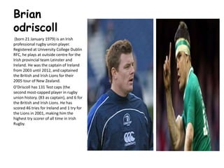 Brian
odriscoll
(born 21 January 1979) is an Irish
professional rugby union player.
Registered at University College Dublin
RFC, he plays at outside centre for the
Irish provincial team Leinster and
Ireland. He was the captain of Ireland
from 2003 until 2012, and captained
the British and Irish Lions for their
2005 tour of New Zealand.
O'Driscoll has 131 Test caps (the
second most-capped player in rugby
union history. (83 as captain), and 6 for
the British and Irish Lions. He has
scored 46 tries for Ireland and 1 try for
the Lions in 2001, making him the
highest try scorer of all time in Irish
Rugby.
 