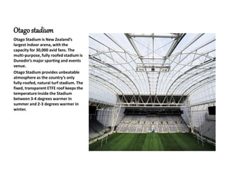 Otagostadium
Otago Stadium is New Zealand’s
largest indoor arena, with the
capacity for 30,000 avid fans. The
multi-purpose, fully roofed stadium is
Dunedin’s major sporting and events
venue.
Otago Stadium provides unbeatable
atmosphere as the country’s only
fully-roofed, natural turf stadium. The
fixed, transparent ETFE roof keeps the
temperature inside the Stadium
between 3-4 degrees warmer in
summer and 2-3 degrees warmer in
winter.
 