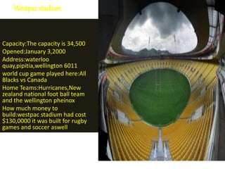 Westpac stadium
Capacity:The capacity is 34,500
Opened:January 3,2000
Address:waterloo
quay,pipitia,wellington 6011
world cup game played here:All
Blacks vs Canada
Home Teams:Hurricanes,New
zealand national foot ball team
and the wellington pheinox
How much money to
build:westpac stadium had cost
$130,0000 it was built for rugby
games and soccer aswell
 