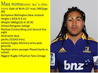 Maa nonuname: ma’a allan
nonu Date of Birth:21st may 1982[age
30]
Birthplace:Wellington,New zealand
Height:1.82[6 ft 0 in]
Weight:106kgs[16 st 10 lb]
School:Rongotai college
Position:Centre,Wing and Second five
eight
Nickname:skux
points:215[43 tries]
Earliest Rugby Memory:ories polo
grounds
Position when younger:Played backs in
school.
Biggest Rugby Influence:Tana Umaga
 