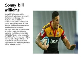 Sonny bill
williams
Sonny Bill Williams started his
professional rugby league career with
the Canterbury Bulldogs in the
Australian NRL. In 2008 he
controversially left the Bulldogs mid-
season to play rugby union. In 2010
Williams signed with the New Zealand
Rugby Union in an ultimately
successful bid to play for the All Blacks
at the 2011 Rugby World Cup. He
played for the All Blacks in the 2011
WORLD CUP before being selected for
the All Blacks' end of year tour in 2010,
making his debut against England at
Twickenham. Williams returned to
rugby league with the Sydney Roosters
for the 2013 NRL season
 