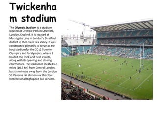 Twickenha
m stadium
The Olympic Stadium is a stadium
located at Olympic Park in Stratford,
London, England. It is located at
Marshgate Lane in London's Stratford
district in the Lower Lea Valley. It was
constructed primarily to serve as the
host stadium for the 2012 Summer
Olympics and Paralympics, where it
hosted the track and field events,
along with its opening and closing
ceremonies. The stadium is located 6.5
miles (10.5 km) from Central London,
but six minutes away from the London
St. Pancras rail station via Stratford
International Highspeed rail services.
 