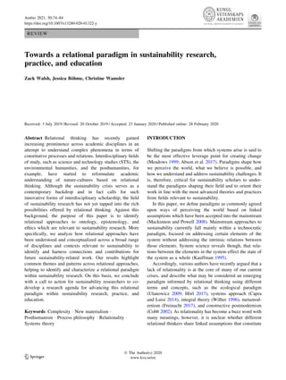 REVIEW
Towards a relational paradigm in sustainability research,
practice, and education
Zack Walsh, Jessica Böhme, Christine Wamsler
Received: 3 July 2019 / Revised: 20 October 2019 / Accepted: 23 January 2020 / Published online: 28 February 2020
Abstract Relational thinking has recently gained
increasing prominence across academic disciplines in an
attempt to understand complex phenomena in terms of
constitutive processes and relations. Interdisciplinary fields
of study, such as science and technology studies (STS), the
environmental humanities, and the posthumanities, for
example, have started to reformulate academic
understanding of nature-cultures based on relational
thinking. Although the sustainability crisis serves as a
contemporary backdrop and in fact calls for such
innovative forms of interdisciplinary scholarship, the field
of sustainability research has not yet tapped into the rich
possibilities offered by relational thinking. Against this
background, the purpose of this paper is to identify
relational approaches to ontology, epistemology, and
ethics which are relevant to sustainability research. More
specifically, we analyze how relational approaches have
been understood and conceptualized across a broad range
of disciplines and contexts relevant to sustainability to
identify and harness connections and contributions for
future sustainability-related work. Our results highlight
common themes and patterns across relational approaches,
helping to identify and characterize a relational paradigm
within sustainability research. On this basis, we conclude
with a call to action for sustainability researchers to co-
develop a research agenda for advancing this relational
paradigm within sustainability research, practice, and
education.
Keywords Complexity  New materialism 
Posthumanism  Process philosophy  Relationality 
Systems theory
INTRODUCTION
Shifting the paradigms from which systems arise is said to
be the most effective leverage point for creating change
(Meadows 1999; Abson et al. 2017). Paradigms shape how
we perceive the world, what we believe is possible, and
how we understand and address sustainability challenges. It
is, therefore, critical for sustainability scholars to under-
stand the paradigms shaping their field and to orient their
work in line with the most advanced theories and practices
from fields relevant to sustainability.
In this paper, we define paradigms as commonly agreed
upon ways of perceiving the world based on linked
assumptions which have been accepted into the mainstream
(Mackinnon and Powell 2008). Mainstream approaches to
sustainability currently fall mainly within a technocratic
paradigm, focused on addressing certain elements of the
system without addressing the intrinsic relations between
those elements. System science reveals though, that rela-
tions between the elements in the system effect the state of
the system as a whole (Kauffman 1995).
Accordingly, various authors have recently argued that a
lack of relationality is at the core of many of our current
crises, and describe what may be considered an emerging
paradigm informed by relational thinking using different
terms and concepts, such as the ecological paradigm
(Ulanowicz 2009; Hörl 2017), systems approach (Capra
and Luisi 2014), integral theory (Wilber 1996), metamod-
ernism (Freinacht 2017), and constructive postmodernism
(Cobb 2002). As relationality has become a buzz word with
many meanings, however, it is unclear whether different
relational thinkers share linked assumptions that constitute
123
Ó The Author(s) 2020
www.kva.se/en
Ambio 2021, 50:74–84
https://doi.org/10.1007/s13280-020-01322-y
 