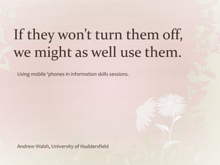 If they won’t turn them off,
we might as well use them.
Using mobile ‘phones in information skills sessions.
Andrew Walsh, University of Huddersfield
 