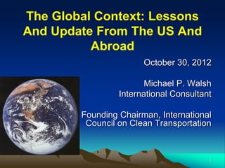 The Global Context: Lessons
And Update From The US And
          Abroad
                       October 30, 2012

                        Michael P. Walsh
                 International Consultant

        Founding Chairman, International
         Council on Clean Transportation



                                        1
 