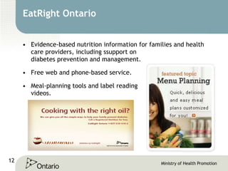 EatRight Ontario Evidence-based nutrition information for families and health care providers, including s support on  diabetes prevention and management. Free web and phone-based service. Meal-planning tools and label reading  videos. 
