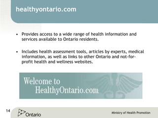 healthyontario.com Provides access to a wide range of health information and services available to Ontario residents.  Includes health assessment tools, articles by experts, medical information, as well as links to other Ontario and not-for-profit health and wellness websites.  