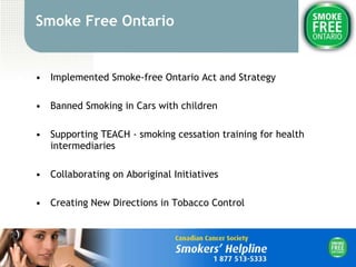Smoke Free Ontario Implemented Smoke-free Ontario Act and Strategy Banned Smoking in Cars with children Supporting TEACH - smoking cessation training for health intermediaries Collaborating on Aboriginal Initiatives  Creating New Directions in Tobacco Control 