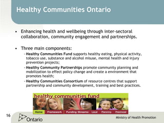 Healthy Communities Ontario Enhancing health and wellbeing through inter-sectoral collaboration, community engagement and partnerships.  Three main components: Healthy Communities Fund  supports healthy eating, physical activity, tobacco use, substance and alcohol misuse, mental health and injury prevention projects; Healthy Community Partnerships  promote community planning and mobilization to effect policy change and create a environment that promotes health;  Healthy Communities Consortium  of resource centres that support partnership and community development, training and best practices. 