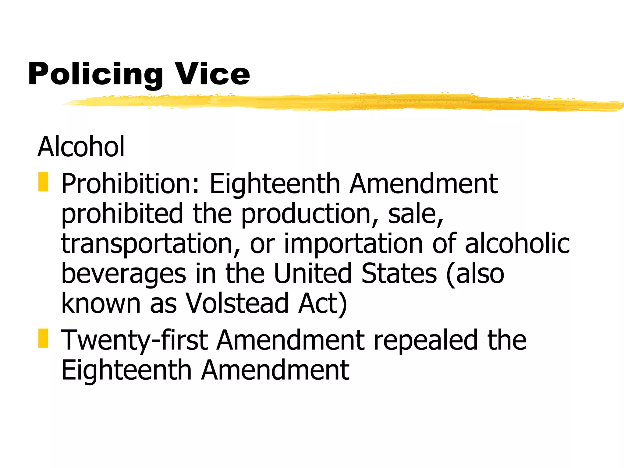 Policing Vice

Alcohol
„ Prohibition: Eighteenth Amendment
  prohibited the production, sale,
  transportation, or importation of alcoholic
  beverages in the United States (also
  known as Volstead Act)
„ Twenty-first Amendment repealed the
  Eighteenth Amendment
 