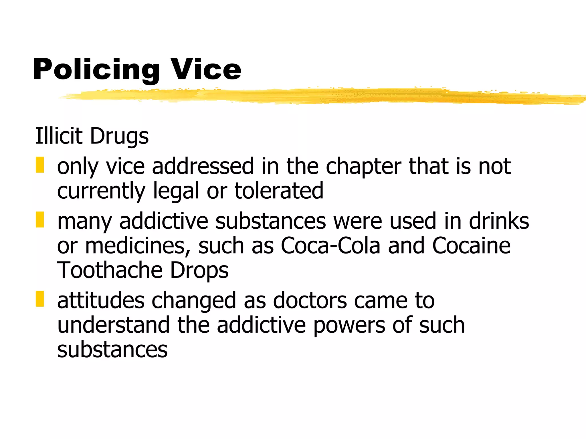 Policing Vice

Illicit Drugs
„ only vice addressed in the chapter that is not
    currently legal or tolerated
„ many addictive substances were used in drinks
    or medicines, such as Coca-Cola and Cocaine
    Toothache Drops
„ attitudes changed as doctors came to
    understand the addictive powers of such
    substances
 