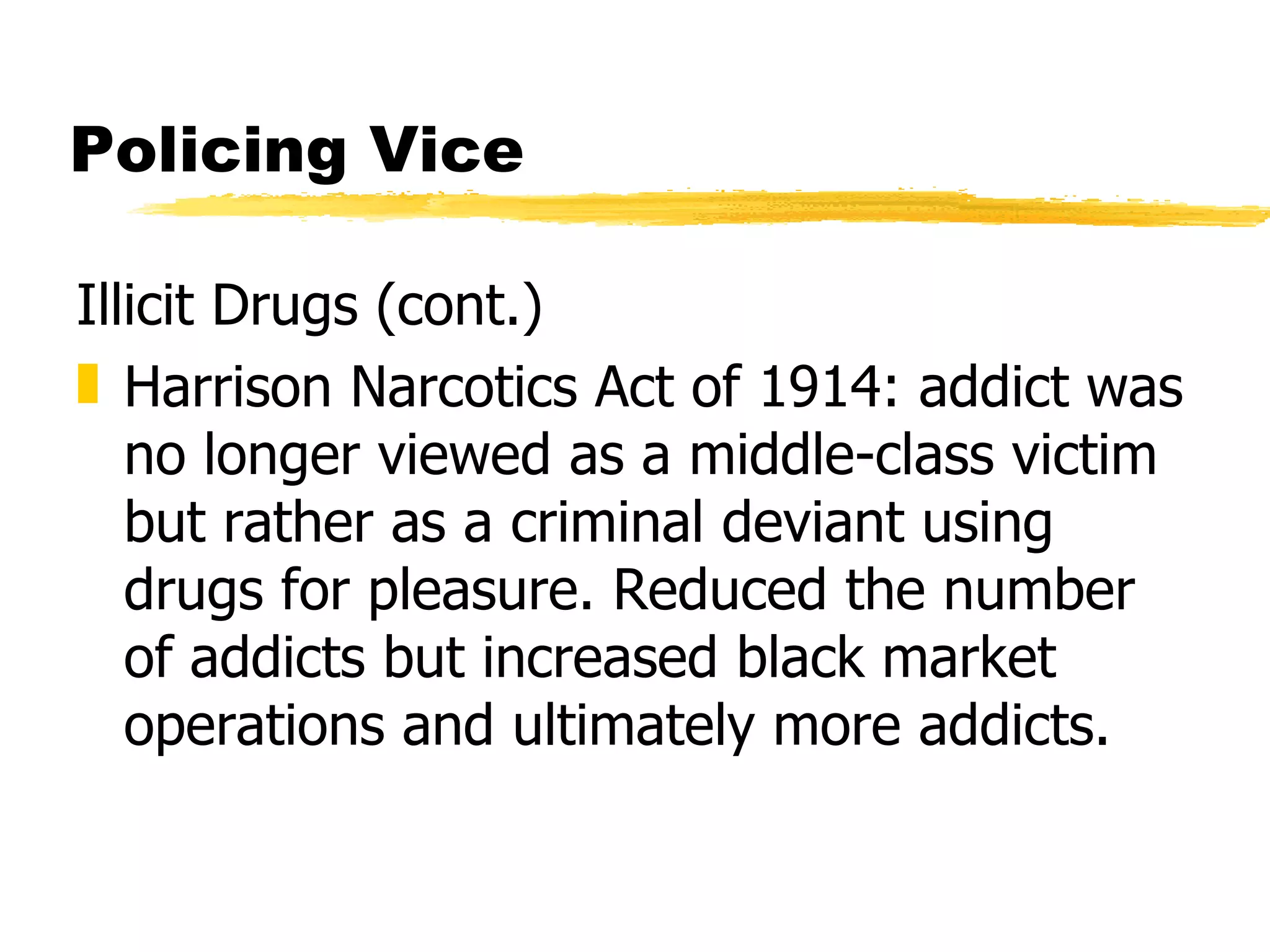 Policing Vice

Illicit Drugs (cont.)
„ Harrison Narcotics Act of 1914: addict was
   no longer viewed as a middle-class victim
   but rather as a criminal deviant using
   drugs for pleasure. Reduced the number
   of addicts but increased black market
   operations and ultimately more addicts.
 