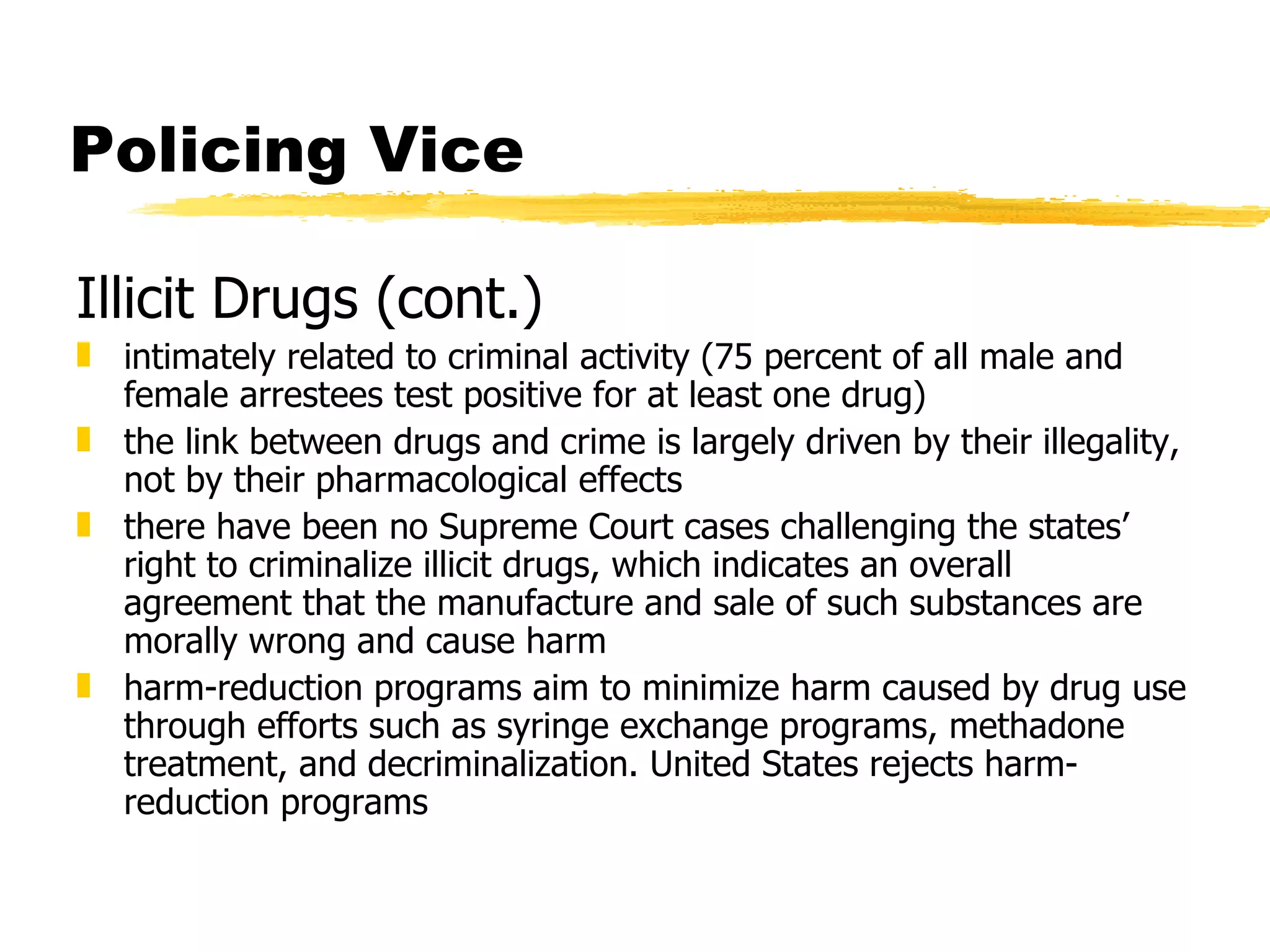 Policing Vice

Illicit Drugs (cont.)
„ intimately related to criminal activity (75 percent of all male and
  female arrestees test positive for at least one drug)
„ the link between drugs and crime is largely driven by their illegality,
  not by their pharmacological effects
„ there have been no Supreme Court cases challenging the states’
  right to criminalize illicit drugs, which indicates an overall
  agreement that the manufacture and sale of such substances are
  morally wrong and cause harm
„ harm-reduction programs aim to minimize harm caused by drug use
  through efforts such as syringe exchange programs, methadone
  treatment, and decriminalization. United States rejects harm-
  reduction programs
 
