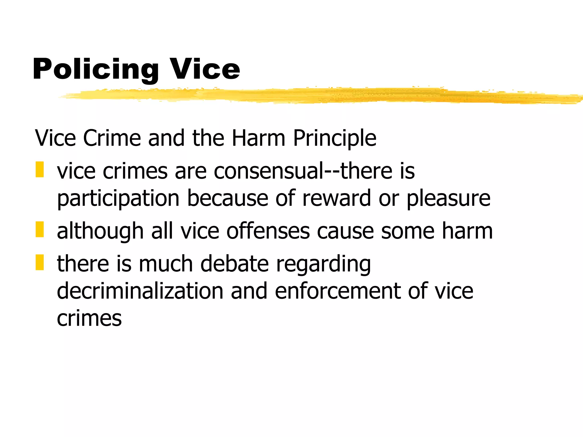 Policing Vice

Vice Crime and the Harm Principle
„ vice crimes are consensual--there is
  participation because of reward or pleasure
„ although all vice offenses cause some harm
„ there is much debate regarding
  decriminalization and enforcement of vice
  crimes
 