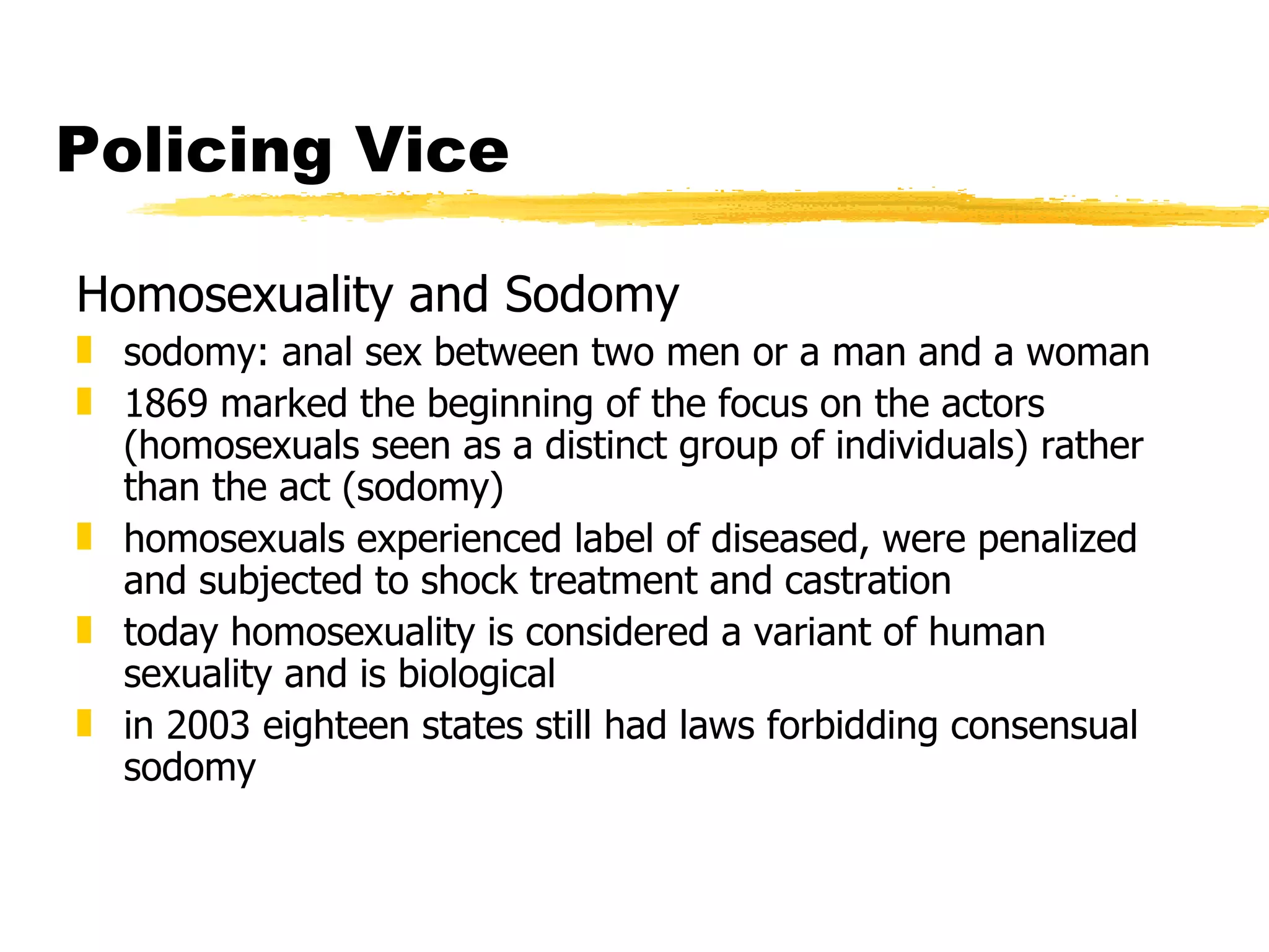 Policing Vice

Homosexuality and Sodomy
„ sodomy: anal sex between two men or a man and a woman
„ 1869 marked the beginning of the focus on the actors
  (homosexuals seen as a distinct group of individuals) rather
  than the act (sodomy)
„ homosexuals experienced label of diseased, were penalized
  and subjected to shock treatment and castration
„ today homosexuality is considered a variant of human
  sexuality and is biological
„ in 2003 eighteen states still had laws forbidding consensual
  sodomy
 