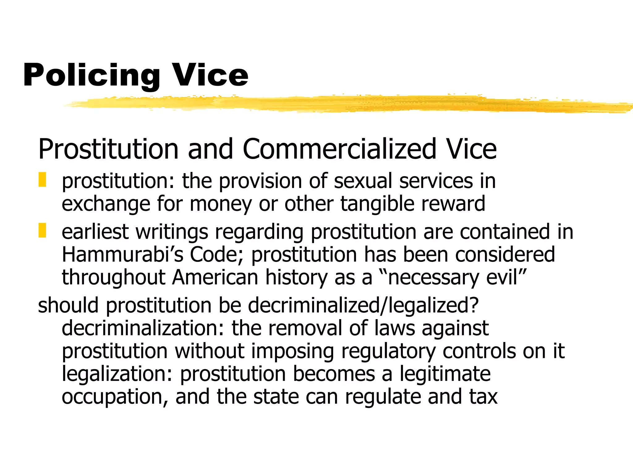 Policing Vice

Prostitution and Commercialized Vice
„ prostitution: the provision of sexual services in
  exchange for money or other tangible reward
„ earliest writings regarding prostitution are contained in
  Hammurabi’s Code; prostitution has been considered
  throughout American history as a “necessary evil”
should prostitution be decriminalized/legalized?
  decriminalization: the removal of laws against
  prostitution without imposing regulatory controls on it
  legalization: prostitution becomes a legitimate
  occupation, and the state can regulate and tax
 