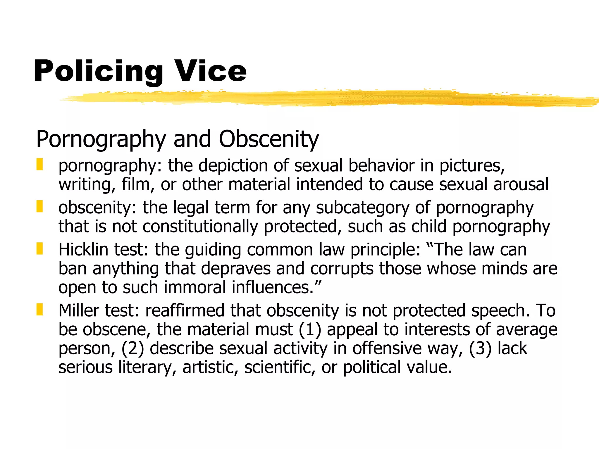 Policing Vice

Pornography and Obscenity
„ pornography: the depiction of sexual behavior in pictures,
  writing, film, or other material intended to cause sexual arousal
„ obscenity: the legal term for any subcategory of pornography
  that is not constitutionally protected, such as child pornography
„ Hicklin test: the guiding common law principle: “The law can
  ban anything that depraves and corrupts those whose minds are
  open to such immoral influences.”
„ Miller test: reaffirmed that obscenity is not protected speech. To
  be obscene, the material must (1) appeal to interests of average
  person, (2) describe sexual activity in offensive way, (3) lack
  serious literary, artistic, scientific, or political value.
 